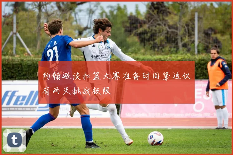 约翰逊谈扣篮大赛准备时间紧迫仅有两天挑战极限