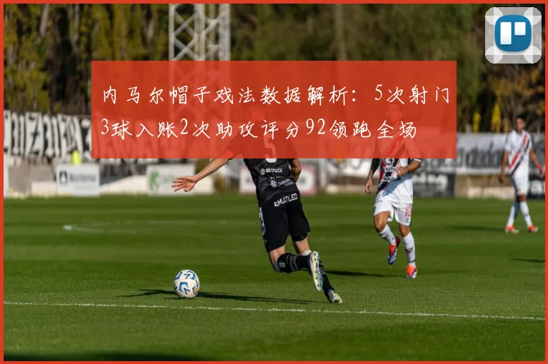 内马尔帽子戏法数据解析：5次射门3球入账2次助攻评分92领跑全场