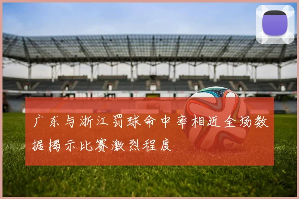 广东与浙江罚球命中率相近全场数据揭示比赛激烈程度