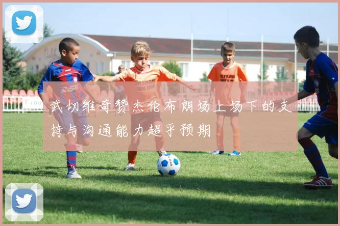 武切维奇赞杰伦布朗场上场下的支持与沟通能力超乎预期