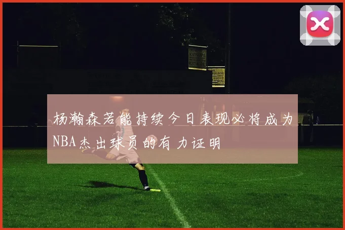 杨瀚森若能持续今日表现必将成为NBA杰出球员的有力证明