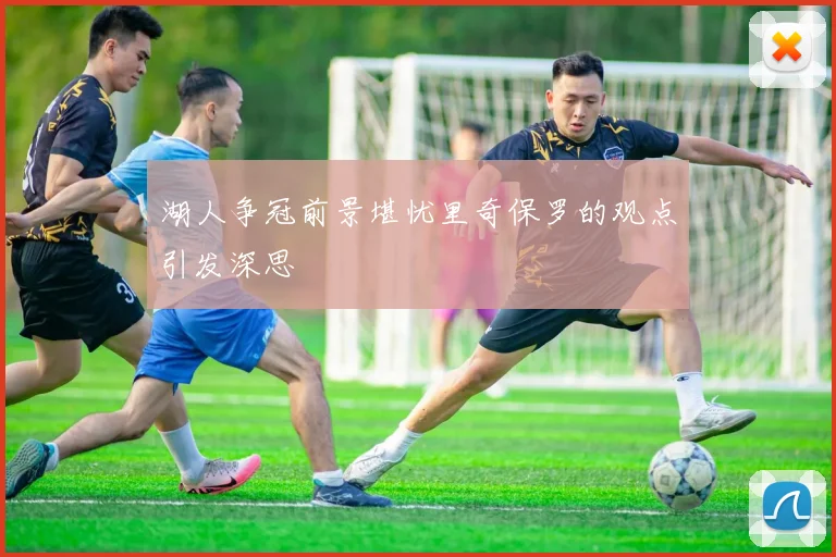 湖人争冠前景堪忧里奇保罗的观点引发深思