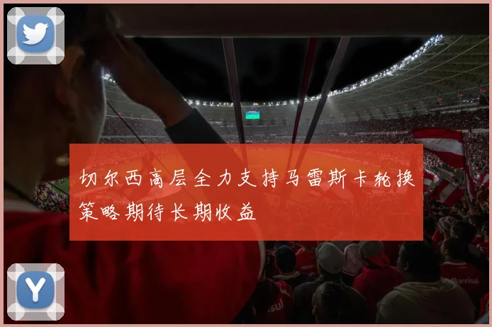 切尔西高层全力支持马雷斯卡轮换策略期待长期收益