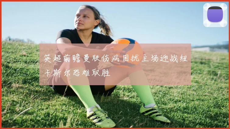 英超前瞻曼联伤病困扰主场迎战纽卡斯尔恐难取胜