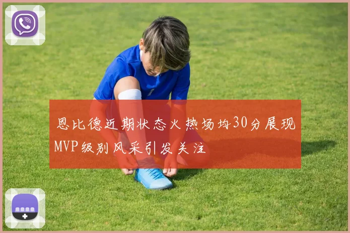 恩比德近期状态火热场均30分展现MVP级别风采引发关注
