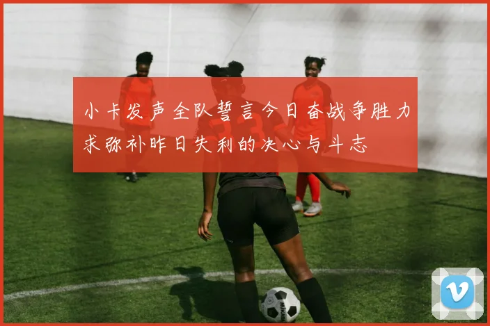 小卡发声全队誓言今日奋战争胜力求弥补昨日失利的决心与斗志