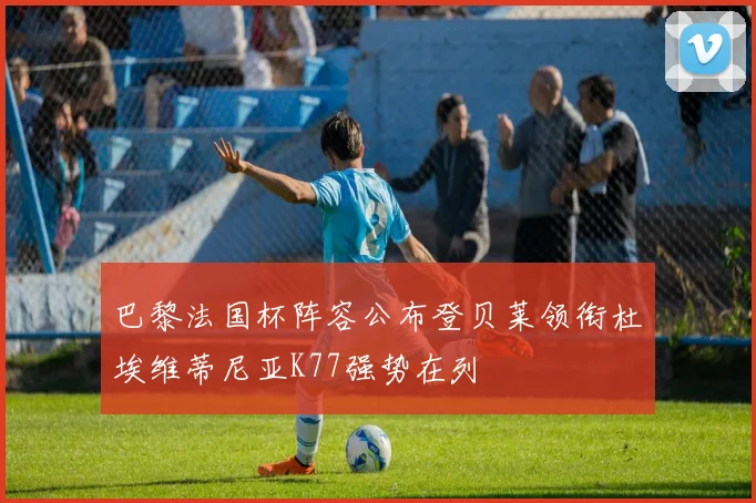 巴黎法国杯阵容公布登贝莱领衔杜埃维蒂尼亚K77强势在列