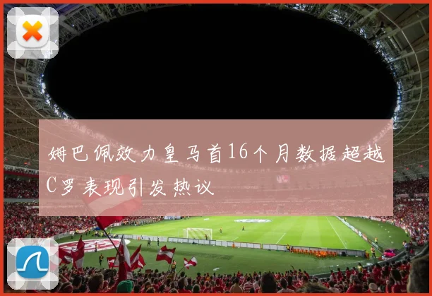 姆巴佩效力皇马首16个月数据超越C罗表现引发热议