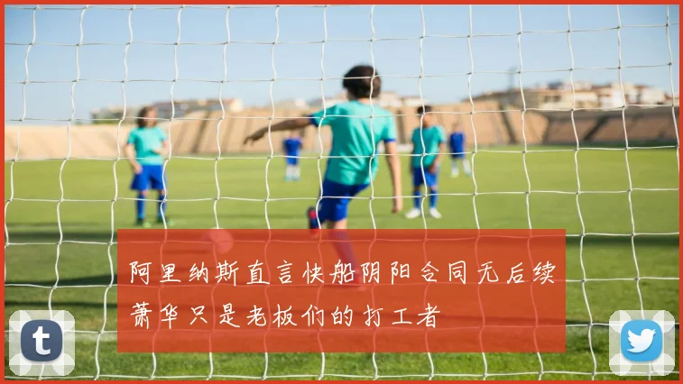 阿里纳斯直言快船阴阳合同无后续萧华只是老板们的打工者