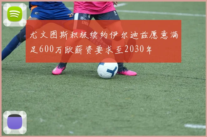 尤文图斯积极续约伊尔迪兹愿意满足600万欧薪资要求至2030年