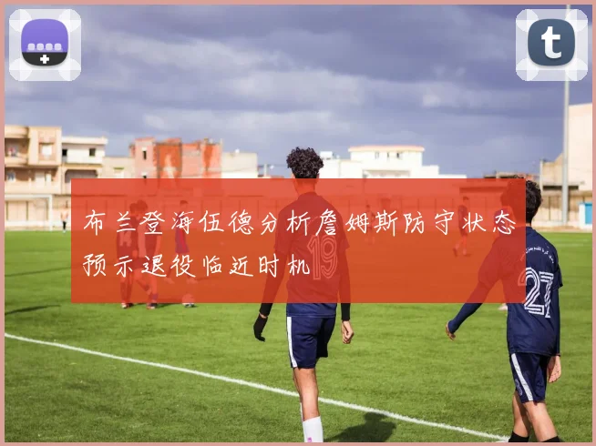 布兰登海伍德分析詹姆斯防守状态预示退役临近时机