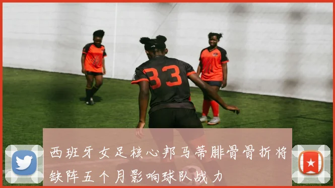 西班牙女足核心邦马蒂腓骨骨折将缺阵五个月影响球队战力