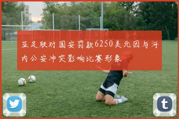亚足联对国安罚款6250美元因与河内公安冲突影响比赛形象
