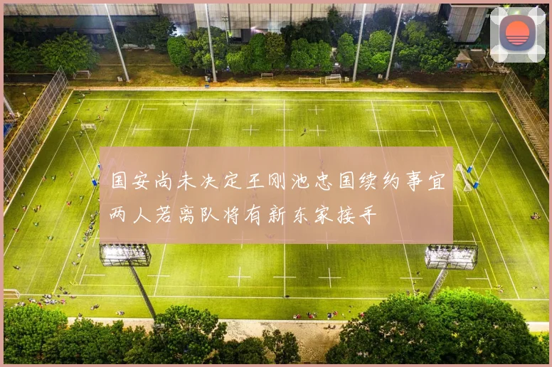 国安尚未决定王刚池忠国续约事宜两人若离队将有新东家接手