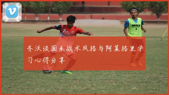 齐沃谈国米战术风格与阿莱格里学习心得分享