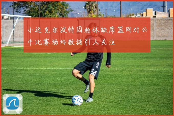 小迈克尔波特因轮休缺席篮网对公牛比赛场均数据引人关注