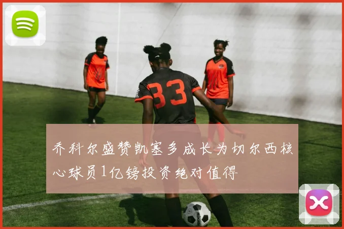 乔科尔盛赞凯塞多成长为切尔西核心球员1亿镑投资绝对值得