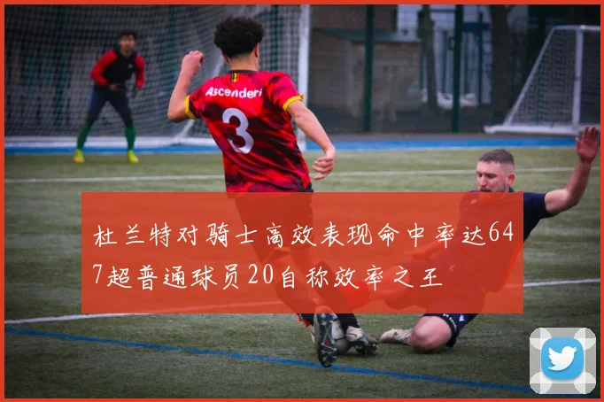 杜兰特对骑士高效表现命中率达647超普通球员20自称效率之王