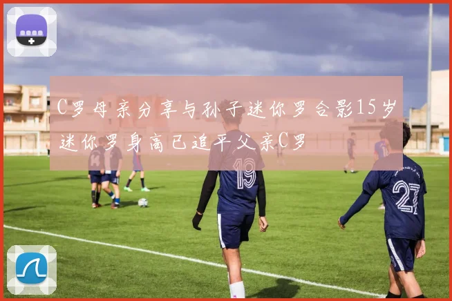 C罗母亲分享与孙子迷你罗合影15岁迷你罗身高已追平父亲C罗