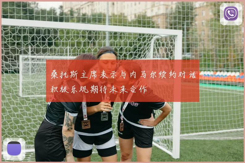 桑托斯主席表示与内马尔续约对话积极乐观期待未来合作