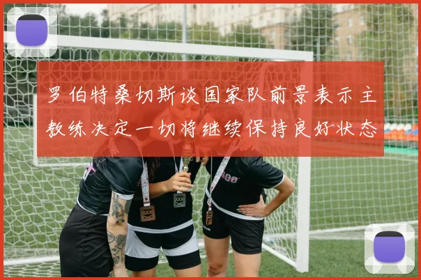 罗伯特桑切斯谈国家队前景表示主教练决定一切将继续保持良好状态