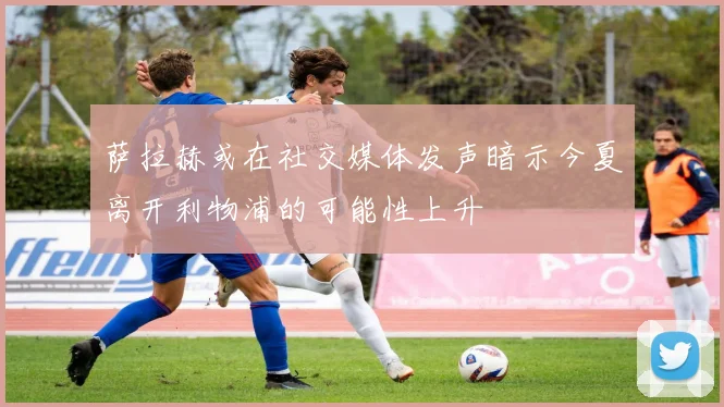 萨拉赫或在社交媒体发声暗示今夏离开利物浦的可能性上升