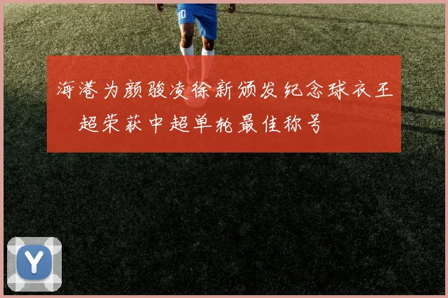 海港为颜骏凌徐新颁发纪念球衣王燊超荣获中超单轮最佳称号