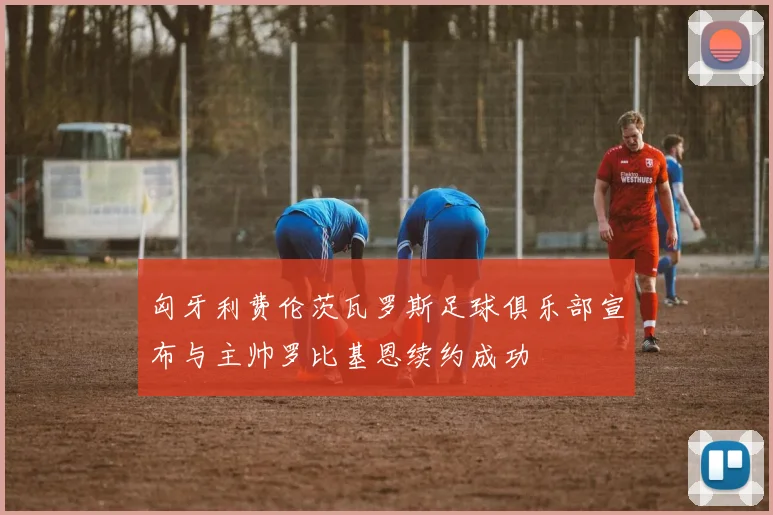 匈牙利费伦茨瓦罗斯足球俱乐部宣布与主帅罗比基恩续约成功