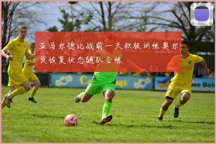 亚马尔德比战前一天积极训练奥尔莫恢复状态随队合练