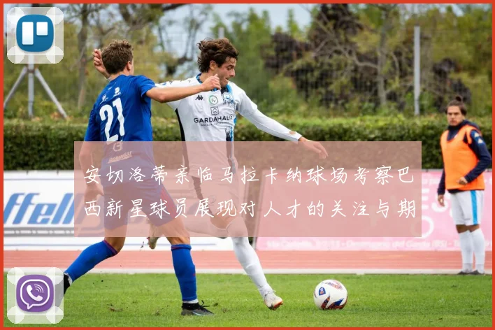 安切洛蒂亲临马拉卡纳球场考察巴西新星球员展现对人才的关注与期待