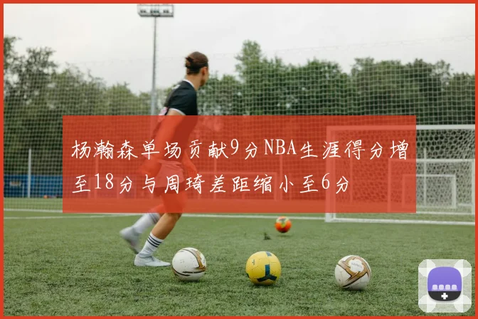 杨瀚森单场贡献9分NBA生涯得分增至18分与周琦差距缩小至6分