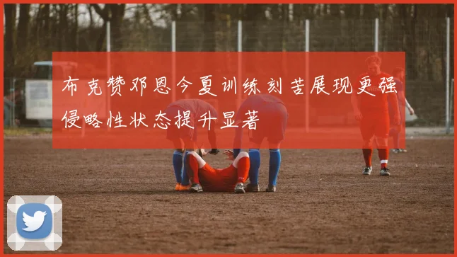 布克赞邓恩今夏训练刻苦展现更强侵略性状态提升显著