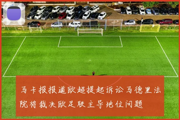 马卡报报道欧超提起诉讼马德里法院将裁决欧足联主导地位问题