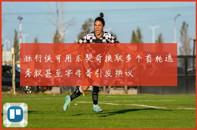 独行侠可用东契奇换取多个首轮选秀权甚至字母哥引发热议