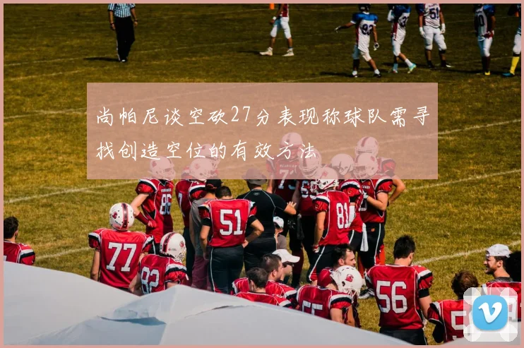 尚帕尼谈空砍27分表现称球队需寻找创造空位的有效方法