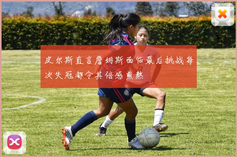 皮尔斯直言詹姆斯面临最后挑战每次失冠都令其倍感煎熬