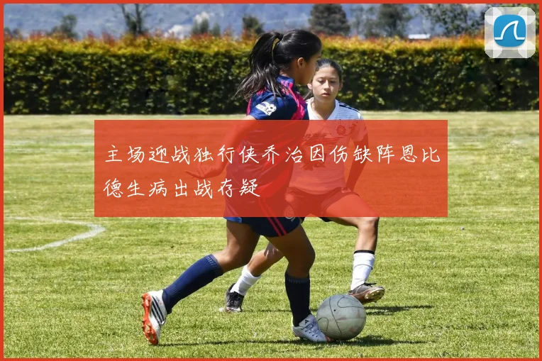 主场迎战独行侠乔治因伤缺阵恩比德生病出战存疑