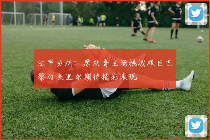 法甲分析：摩纳哥主场挑战艰巨巴黎对决里尔期待精彩表现