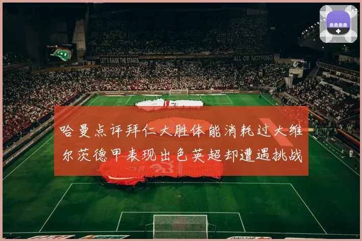 哈曼点评拜仁大胜体能消耗过大维尔茨德甲表现出色英超却遭遇挑战