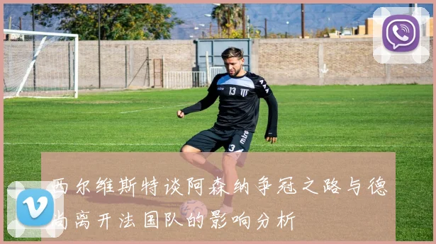 西尔维斯特谈阿森纳争冠之路与德尚离开法国队的影响分析