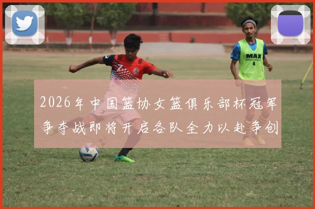 2026年中国篮协女篮俱乐部杯冠军争夺战即将开启各队全力以赴争创佳绩