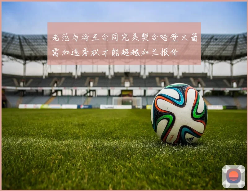 老范与海王合同完美契合哈登火箭需加选秀权才能超越加兰报价