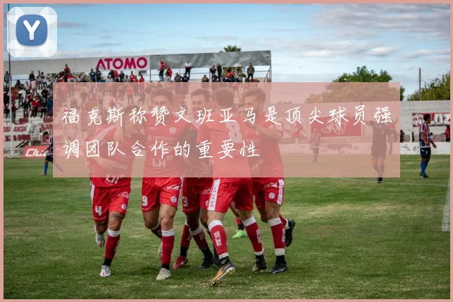 福克斯称赞文班亚马是顶尖球员强调团队合作的重要性